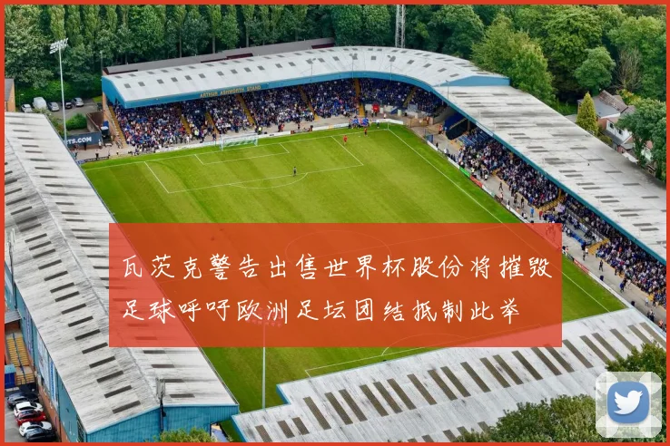 瓦茨克警告出售世界杯股份将摧毁足球呼吁欧洲足坛团结抵制此举