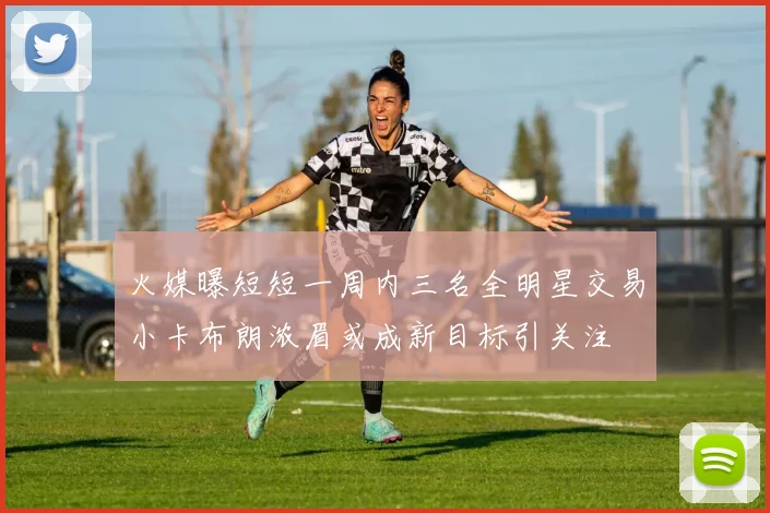 火媒曝短短一周内三名全明星交易小卡布朗浓眉或成新目标引关注